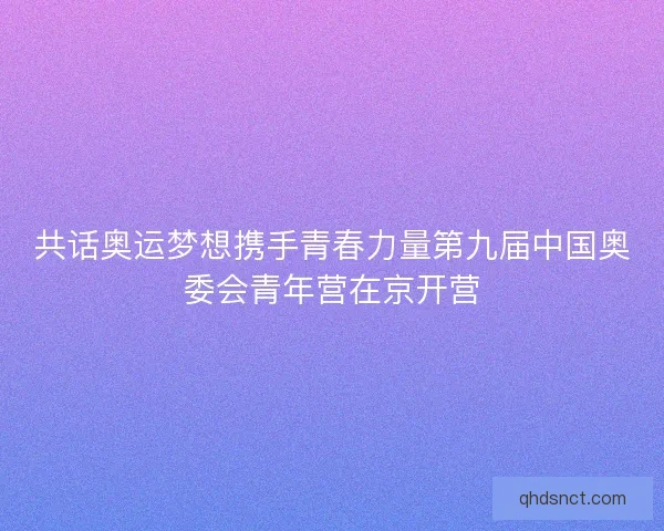 共话奥运梦想携手青春力量第九届中国奥委会青年营在京开营