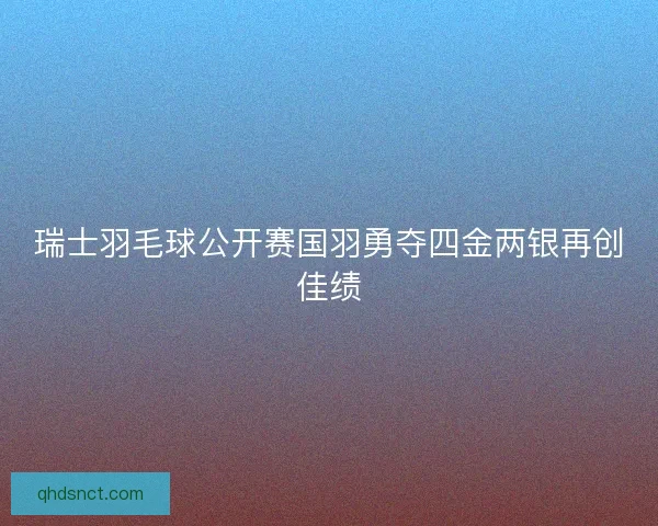 瑞士羽毛球公开赛国羽勇夺四金两银再创佳绩