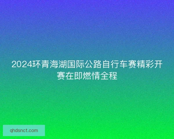 2024环青海湖国际公路自行车赛精彩开赛在即燃情全程