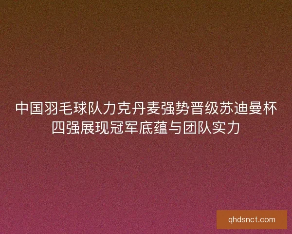 中国羽毛球队力克丹麦强势晋级苏迪曼杯四强展现冠军底蕴与团队实力