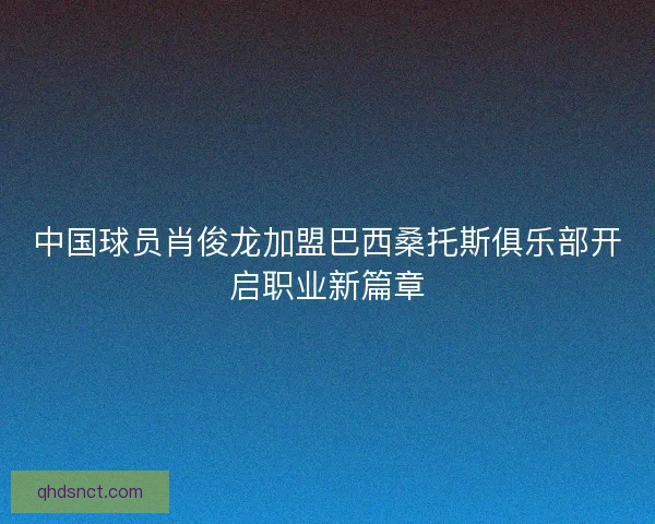 中国球员肖俊龙加盟巴西桑托斯俱乐部开启职业新篇章