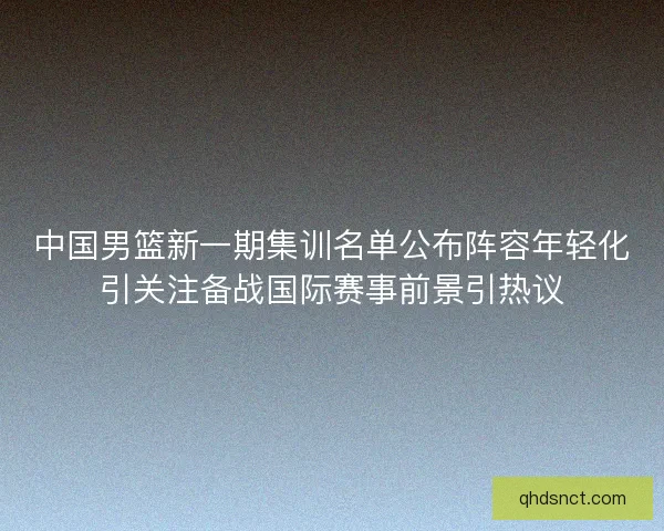中国男篮新一期集训名单公布阵容年轻化引关注备战国际赛事前景引热议
