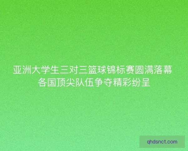 亚洲大学生三对三篮球锦标赛圆满落幕 各国顶尖队伍争夺精彩纷呈 亚洲大学生三对三篮球锦标赛圆满落幕 各国顶尖队伍争夺精彩纷呈