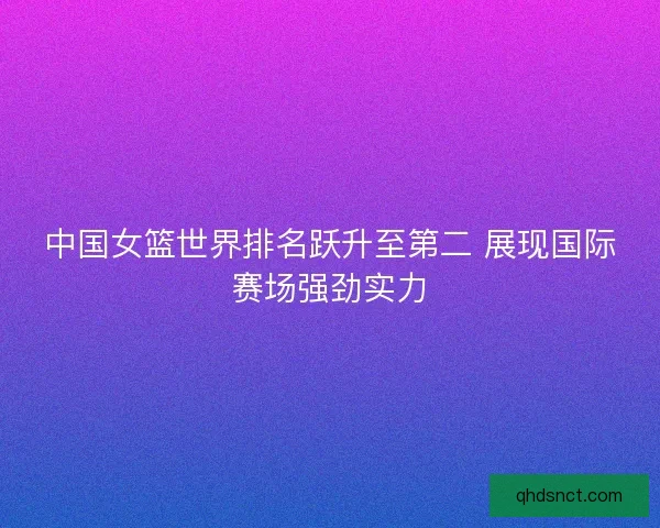 中国女篮世界排名跃升至第二 展现国际赛场强劲实力