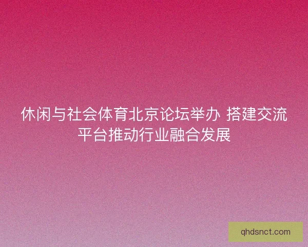 休闲与社会体育北京论坛举办 搭建交流平台推动行业融合发展 休闲与社会体育北京论坛举办 搭建交流平台推动行业融合发展