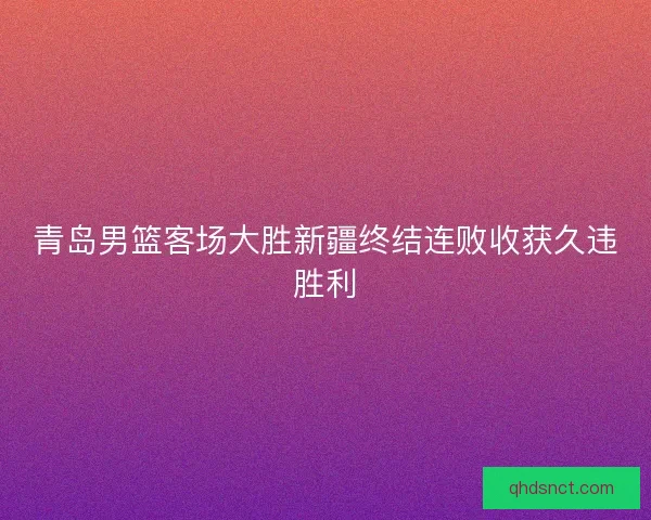 青岛男篮客场大胜新疆终结连败收获久违胜利 青岛男篮客场大胜新疆终结连败收获久违胜利